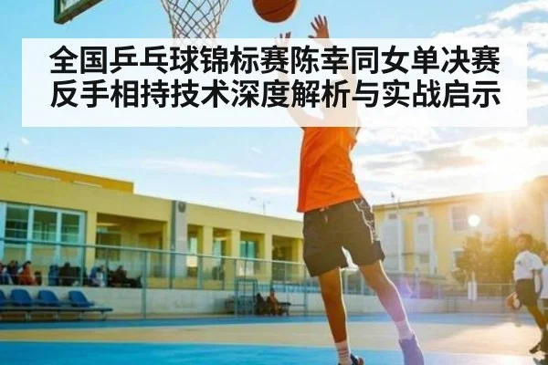 全国乒乓球锦标赛陈幸同女单决赛反手相持技术深度解析与实战启示