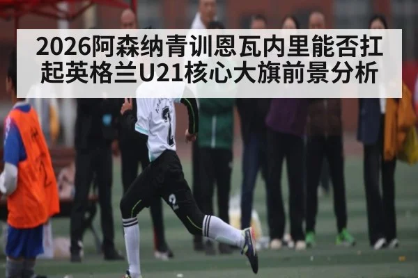 2026阿森纳青训恩瓦内里能否扛起英格兰U21核心大旗前景分析